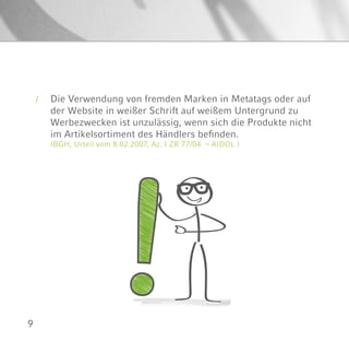 9
Die Verwendung von fremden Marken in Metatags oder auf
der Website in weißer Schrift auf weißem Untergrund zu
Werbezwecken ist unzulässig, wenn sich die Produkte nicht
im Artikelsortiment des Händlers befinden.
(BGH, Urteil vom 8.02.2007, Az. I ZR 77/04 – AIDOL )
/
 