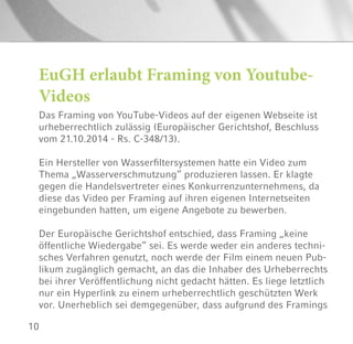 10
Das Framing von YouTube-Videos auf der eigenen Webseite ist
urheberrechtlich zulässig (Europäischer Gerichtshof, Beschluss
vom 21.10.2014 - Rs. C-348/13).
Ein Hersteller von Wasserfiltersystemen hatte ein Video zum
Thema „Wasserverschmutzung“ produzieren lassen. Er klagte
gegen die Handelsvertreter eines Konkurrenzunternehmens, da
diese das Video per Framing auf ihren eigenen Internetseiten
eingebunden hatten, um eigene Angebote zu bewerben.
Der Europäische Gerichtshof entschied, dass Framing „keine
öffentliche Wiedergabe“ sei. Es werde weder ein anderes techni-
sches Verfahren genutzt, noch werde der Film einem neuen Pub-
likum zugänglich gemacht, an das die Inhaber des Urheberrechts
bei ihrer Veröffentlichung nicht gedacht hätten. Es liege letztlich
nur ein Hyperlink zu einem urheberrechtlich geschützten Werk
vor. Unerheblich sei demgegenüber, dass aufgrund des Framings
EuGH erlaubt Framing von Youtube-
Videos
 
