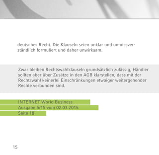15
deutsches Recht. Die Klauseln seien unklar und unmissver-
ständlich formuliert und daher unwirksam.
INTERNET World Business
Ausgabe 5/15 vom 02.03.2015
Seite 18
Zwar bleiben Rechtswahlklauseln grundsätzlich zulässig, Händler
sollten aber über Zusätze in den AGB klarstellen, dass mit der
Rechtswahl keinerlei Einschränkungen etwaiger weitergehender
Rechte verbunden sind.
 