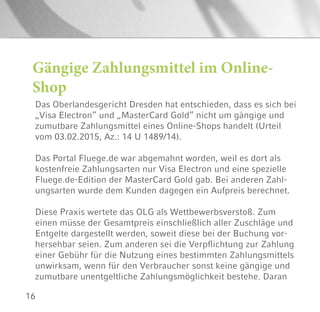 16
Das Oberlandesgericht Dresden hat entschieden, dass es sich bei
„Visa Electron“ und „MasterCard Gold“ nicht um gängige und
zumutbare Zahlungsmittel eines Online-Shops handelt (Urteil
vom 03.02.2015, Az.: 14 U 1489/14).
Das Portal Fluege.de war abgemahnt worden, weil es dort als
kostenfreie Zahlungsarten nur Visa Electron und eine spezielle
Fluege.de-Edition der MasterCard Gold gab. Bei anderen Zahl-
ungsarten wurde dem Kunden dagegen ein Aufpreis berechnet.
Diese Praxis wertete das OLG als Wettbewerbsverstoß. Zum
einen müsse der Gesamtpreis einschließlich aller Zuschläge und
Entgelte dargestellt werden, soweit diese bei der Buchung vor-
hersehbar seien. Zum anderen sei die Verpflichtung zur Zahlung
einer Gebühr für die Nutzung eines bestimmten Zahlungsmittels
unwirksam, wenn für den Verbraucher sonst keine gängige und
zumutbare unentgeltliche Zahlungsmöglichkeit bestehe. Daran
Gängige Zahlungsmittel im Online-
Shop
 