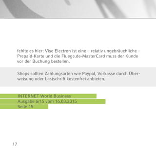 17
fehlte es hier: Vise Electron ist eine – relativ ungebräuchliche –
Prepaid-Karte und die Fluege.de-MasterCard muss der Kunde
vor der Buchung bestellen.
INTERNET World Business
Ausgabe 6/15 vom 16.03.2015
Seite 15
Shops sollten Zahlungsarten wie Paypal, Vorkasse durch Über-
weisung oder Lastschrift kostenfrei anbieten.
 