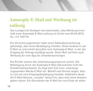 18
Autoreply-E-Mail mit Werbung ist
zulässig
Das Landgericht Stuttgart hat entschieden, dass Werbung inner-
halb einer Autoreply-E-Mail zulässig ist (Urteil vom 04.02.2015,
Az.: 4 S 165/14).
Ein Versicherungsnehmer hatte seine Gebäudeversicherung
gekündigt, aber keine Bestätigung erhalten. Diese forderte er per
E-Mail an und erhielt daraufhin eine Autoreply-E-Mail, in der der
Eingang der Anfrage bestätigt wurde. Diese Mail ent-hielt auch
Werbung für eine App für Unwetterwarnungen.
Die Richter wiesen den Unterlassungsanspruch zurück. Die
Belästigung durch die Autoreply-E-Mail überschreite nicht die
Erheblichkeitsschwelle. Es liege kein Fall einer unverlangt
zugesandten Werbe-E-Mail vor. Betreff und Uhrzeit zeigen, dass
es sich um eine Eingangsbestätigung handele. Außerdem deute
die E-Mail-Adresse „noreply“ darauf hin, dass man keine Antwort
geben müsse. Ein Durchlesen der E-Mail bis zum Ende sei daher
 