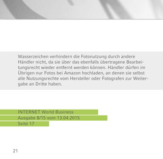 21
INTERNET World Business
Ausgabe 8/15 vom 13.04.2015
Seite 17
Wasserzeichen verhindern die Fotonutzung durch andere
Händler nicht, da sie über das ebenfalls übertragene Bearbei-
tungsrecht wieder entfernt werden können. Händler dürfen im
Übrigen nur Fotos bei Amazon hochladen, an denen sie selbst
alle Nutzungsrechte vom Hersteller oder Fotografen zur Weiter-
gabe an Dritte haben.
 