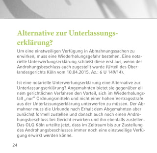 24
Alternative zur Unterlassungs-
erklärung?
Um eine einstweiligen Verfügung in Abmahnungssachen zu
erwirken, muss eine Wiederholungsgefahr bestehen. Eine nota-
rielle Unterwerfungserklärung schließt diese erst aus, wenn der
Androhungsbeschluss auch zugestellt wurde (Urteil des Ober-
landesgerichts Köln vom 10.04.2015, Az.: 6 U 149/14).
Ist eine notarielle Unterwerfungserklärung eine Alternative zur
Unterlassungserklärung? Angemahnten bietet sie gegenüber ei-
nem gerichtlichen Verfahren den Vorteil, sich im Wiederholungs-
fall „nur“ Ordnungsmitteln und nicht einer hohen Vertragsstrafe
aus der Unterlassungserklärung unterwerfen zu müssen. Der Ab-
mahner muss die Urkunde nach Erhalt dem Abgemahnten aber
zunächst formell zustellen und danach auch noch einen Andro-
hungsbeschluss bei Gericht erwirken und ihn ebenfalls zustellen.
Das OLG Köln urteilte jetzt, dass im Zeitraum bis zur Zustellung
des Androhungsbeschlusses immer noch eine einstweilige Verfü-
gung erwirkt werden könne.
 