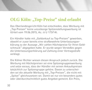 32
OLG Köln: „Top-Preise“ sind erlaubt
Das Oberlandesgericht Köln hat entschieden, dass Werbung mit
„Top-Preisen“ keine unzulässige Spitzenstellungswerbung ist
(Urteil vom 19.06.2015, Az.: 6 U 173/14).
Ein Händler hatte mit „Goldankauf zu Top-Preisen“ geworben,
obwohl er zuvor bereits eine strafbewehrte Unterlassungser-
klärung zu der Aussage „Wir zahlen Höchstpreise für Ihren Gold-
schmuck“ abgegeben hatte. Er wurde wegen Verstoßes gegen
die Unterlassungserklärung auf Zahlung einer Vertragsstrafe
verklagt.
Die Kölner Richter wiesen diesen Anspruch jedoch zurück. Die
Werbung mit Höchstpreisen sei eine Spitzengruppenwerbung
und setze voraus, dass der Händler mit seinen Ankaufspreisen
tatsächlich zur Spitzengruppe gehöre. Davon zu unterschei-
den sei die aktuelle Werbung mit „Top-Preisen“, die nicht mit
„Spitze“ gleichzusetzen sei. Damit sei nur ein besonders gutes
oder überdurchschnittlich gutes Angebot gemeint. Ein Preis,
 