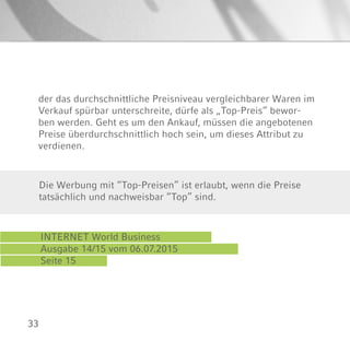 33
der das durchschnittliche Preisniveau vergleichbarer Waren im
Verkauf spürbar unterschreite, dürfe als „Top-Preis“ bewor-
ben werden. Geht es um den Ankauf, müssen die angebotenen
Preise überdurchschnittlich hoch sein, um dieses Attribut zu
verdienen.
INTERNET World Business
Ausgabe 14/15 vom 06.07.2015
Seite 15
Die Werbung mit “Top-Preisen” ist erlaubt, wenn die Preise
tatsächlich und nachweisbar “Top” sind.
 