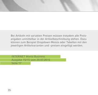 35
INTERNET World Business
Ausgabe 15/15 vom 20.07.2015
Seite 17
Bei Artikeln mit variablen Preisen müssen trotzdem alle Preis-
angaben unmittelbar in der Artikelbeschreibung stehen. Dazu
können zum Beispiel Dropdown-Menüs oder Tabellen mit den
jeweiligen Artikelvarianten und -preisen eingefügt werden.
 
