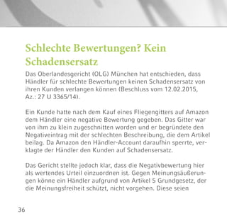 36
Schlechte Bewertungen? Kein
Schadensersatz
Das Oberlandesgericht (OLG) München hat entschieden, dass
Händler für schlechte Bewertungen keinen Schadensersatz von
ihren Kunden verlangen können (Beschluss vom 12.02.2015,
Az.: 27 U 3365/14).
Ein Kunde hatte nach dem Kauf eines Fliegengitters auf Amazon
dem Händler eine negative Bewertung gegeben. Das Gitter war
von ihm zu klein zugeschnitten worden und er begründete den
Negativeintrag mit der schlechten Beschreibung, die dem Artikel
beilag. Da Amazon den Händler-Account daraufhin sperrte, ver-
klagte der Händler den Kunden auf Schadensersatz.
Das Gericht stellte jedoch klar, dass die Negativbewertung hier
als wertendes Urteil einzuordnen ist. Gegen Meinungsäußerun-
gen könne ein Händler aufgrund von Artikel 5 Grundgesetz, der
die Meinungsfreiheit schützt, nicht vorgehen. Diese seien
 