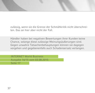 37
INTERNET World Business
Ausgabe 16/15 vom 03.08.2015
Seite 17
Händler haben bei negativen Bewertungen ihrer Kunden keine
Chance, solange diese zulässige Meinungsäußerungen sind.
Gegen unwahre Tatsachenbehauptungen können sie dagegen
vorgehen und gegebenenfalls auch Schadensersatz verlangen.
zulässig, wenn sie die Grenze der Schmähkritik nicht überschrei-
ten. Das sei hier aber nicht der Fall.
 