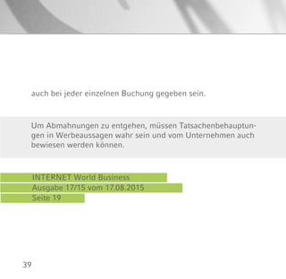 39
auch bei jeder einzelnen Buchung gegeben sein.
INTERNET World Business
Ausgabe 17/15 vom 17.08.2015
Seite 19
Um Abmahnungen zu entgehen, müssen Tatsachenbehauptun-
gen in Werbeaussagen wahr sein und vom Unternehmen auch
bewiesen werden können.
 