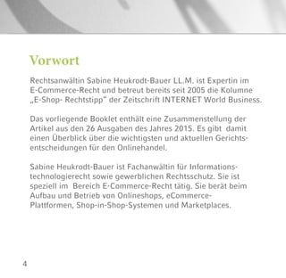 4
Rechtsanwältin Sabine Heukrodt-Bauer LL.M. ist Expertin im
E-Commerce-Recht und betreut bereits seit 2005 die Kolumne
„E-Shop- Rechtstipp“ der Zeitschrift INTERNET World Business.
Das vorliegende Booklet enthält eine Zusammenstellung der
Artikel aus den 26 Ausgaben des Jahres 2015. Es gibt damit
einen Überblick über die wichtigsten und aktuellen Gerichts-
entscheidungen für den Onlinehandel.
Sabine Heukrodt-Bauer ist Fachanwältin für Informations-
technologierecht sowie gewerblichen Rechtsschutz. Sie ist
speziell im Bereich E-Commerce-Recht tätig. Sie berät beim
Aufbau und Betrieb von Onlineshops, eCommerce-
Plattformen, Shop-in-Shop-Systemen und Marketplaces.
Vorwort
 