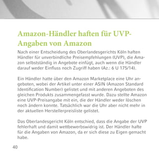 40
Amazon-Händler haften für UVP-
Angaben von Amazon
Nach einer Entscheidung des Oberlandesgerichts Köln haften
Händler für unverbindliche Preisempfehlungen (UVP), die Ama-
zon selbstständig in Angebote einfügt, auch wenn die Händler
darauf weder Einfluss noch Zugriff haben (Az.: 6 U 175/14).
Ein Händler hatte über den Amazon Marketplace eine Uhr an-
geboten, wobei der Artikel unter einer ASIN (Amazon Standard
Identification Number) gelistet und mit anderen Angeboten des
gleichen Produkts zusammengefasst wurde. Dazu stellte Amazon
eine UVP-Preisangabe mit ein, die der Händler weder löschen
noch ändern konnte. Tatsächlich war die Uhr aber nicht mehr in
der aktuellen Herstellerpreisliste gelistet.
Das Oberlandesgericht Köln entschied, dass die Angabe der UVP
fehlerhaft und damit wettbewerbswidrig ist. Der Händler hafte
für die Angaben von Amazon, da er sich diese zu Eigen gemacht
habe.
 