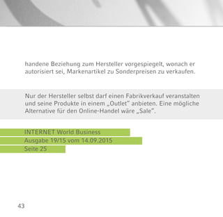 43
INTERNET World Business
Ausgabe 19/15 vom 14.09.2015
Seite 25
Nur der Hersteller selbst darf einen Fabrikverkauf veranstalten
und seine Produkte in einem „Outlet“ anbieten. Eine mögliche
Alternative für den Online-Handel wäre „Sale“.
handene Beziehung zum Hersteller vorgespiegelt, wonach er
autorisiert sei, Markenartikel zu Sonderpreisen zu verkaufen.
 