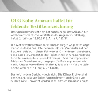 44
OLG Köln: Amazon haftet für
fehlende Textilkennzeichnung
Das Oberlandesgericht Köln hat entschieden, dass Amazon für
wettbewerbsrechtliche Verstöße in der Angebotsdarstellung
haftet (Urteil vom 19.06.2015, Az.: 6 U 183/14).
Die Wettbewerbszentrale hatte Amazon wegen Angeboten abge-
mahnt, in denen das Unternehmen selbst als Verkäufer auf der
Plattform auftrat. In einem Fall wurden Damenblusen angeboten,
ohne dass die Vorschriften der Textilkennzeichnungsverordnung
beachtet wurden. Im zweiten Fall verstieß Amazon wegen einer
fehlenden Grundpreisangabe gegen die Preisangabenverord-
nung. Amazon verteidigte sich damit, dass es sich nur um tech-
nische Versehen in Einzelfällen handle.
Das reichte dem Gericht jedoch nicht. Die Kölner Richter sind
der Ansicht, dass von jedem Unternehmer – unabhängig von
seiner Größe – erwartet werden kann, dass er sämtliche unions-
 