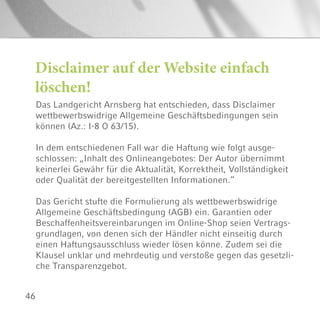 46
Disclaimer auf der Website einfach
löschen!
Das Landgericht Arnsberg hat entschieden, dass Disclaimer
wettbewerbswidrige Allgemeine Geschäftsbedingungen sein
können (Az.: I-8 O 63/15).
In dem entschiedenen Fall war die Haftung wie folgt ausge-
schlossen: „Inhalt des Onlineangebotes: Der Autor übernimmt
keinerlei Gewähr für die Aktualität, Korrektheit, Vollständigkeit
oder Qualität der bereitgestellten Informationen.“
Das Gericht stufte die Formulierung als wettbewerbswidrige
Allgemeine Geschäftsbedingung (AGB) ein. Garantien oder
Beschaffenheitsvereinbarungen im Online-Shop seien Vertrags-
grundlagen, von denen sich der Händler nicht einseitig durch
einen Haftungsausschluss wieder lösen könne. Zudem sei die
Klausel unklar und mehrdeutig und verstoße gegen das gesetzli-
che Transparenzgebot.
 
