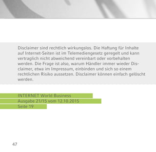 47
INTERNET World Business
Ausgabe 21/15 vom 12.10.2015
Seite 19
Disclaimer sind rechtlich wirkungslos. Die Haftung für Inhalte
auf Internet-Seiten ist im Telemediengesetz geregelt und kann
vertraglich nicht abweichend vereinbart oder vorbehalten
werden. Die Frage ist also, warum Händler immer wieder Dis-
claimer, etwa im Impressum, einbinden und sich so einem
rechtlichen Risiko aussetzen. Disclaimer können einfach gelöscht
werden.
 
