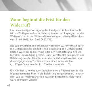48
Wann beginnt die Frist für den
Widerruf?
Laut einstweiliger Verfügung des Landgerichts Frankfurt a. M.
ist das Einfügen mehrerer Lieferoptionen zum Ingangsetzen der
Widerrufsfrist in der Widerrufsbelehrung unzulässig (Beschluss
vom 21.05.2015, Az.: 2-06 O 203/15).
Die Widerrufsfrist im Fernabsatz wird beim Warenverkauf durch
die Lieferung einer einheitlichen Bestellung, die Lieferung der
letzten Ware bei Teillieferung oder der Nachlieferung eines fe-
hlenden Teils in Gang gesetzt. Dabei verpflichtet das gesetzliche
Belehrungsmuster Händler über die Gestaltungshinweise, von
den vorgegebenen Textbausteinen einen auszuwählen
(„... Fügen Sie einen der […] Textbausteine ein. ...“).
Ein Händler hatte dagegen jedoch mehrere Alternativen für das
Ingangsetzen der Frist in die Belehrung aufgenommen, je nach-
dem wie der Verbraucher die Ware im Einzelfall erhielt – und
war abgemahnt worden.
 