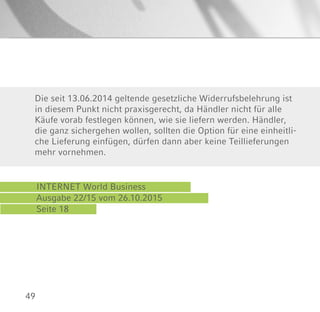 49
INTERNET World Business
Ausgabe 22/15 vom 26.10.2015
Seite 18
Die seit 13.06.2014 geltende gesetzliche Widerrufsbelehrung ist
in diesem Punkt nicht praxisgerecht, da Händler nicht für alle
Käufe vorab festlegen können, wie sie liefern werden. Händler,
die ganz sichergehen wollen, sollten die Option für eine einheitli-
che Lieferung einfügen, dürfen dann aber keine Teillieferungen
mehr vornehmen.
 