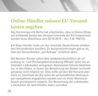 50
Online-Händler müssen EU-Versand-
kosten angeben
Das Kammergericht Berlin hat entschieden, dass in Online-Shops
auf anfallende Kosten bei Versand innerhalb der EU hingewiesen
werden muss (Beschluss vom 02.10.2015 – Az.: 5 W 196/15).
Ein Ebay-Händler hatte nur die innerhalb Deutschlands anfallen-
den Versandkosten beziffert. Zu Auslandslieferungen gab er an,
dass die Versandkosten „auf Anfrage“ erhältlich seien.
Die Berliner Richter sahen dies wettbewerbsrechtlich als un-
zulässig an. Laut Preisangabenverordnung (PAngV) seien die an-
fallenden Lieferkosten anzugeben. Ausnahmen hiervon bestehen
nur in den Fällen, in denen die Berechnung der Kosten vernünfti-
gerweise nicht möglich sei. Dies treffe auf den EU-Versand aber
nicht zu. Innerhalb der EU seien die wirtschaftlichen Bedingun-
gen weitgehend angeglichen worden und ein freier Warenaus-
tausch grundsätzlich möglich. Die Berechnung der anfallenden
Lieferkosten sei dem Händler daher zumutbar.
 