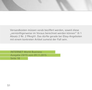 51
INTERNET World Business
Ausgabe 23/15 vom 09.11.2015
Seite 18
Versandkosten müssen vorab beziffert werden, soweit diese
„vernünftigerweise im Voraus berechnet werden können“ (§ 1
Absatz 2 Nr. 2 PAngV). Das dürfte gerade bei Ebay-Angeboten
mit einem konkreten Artikel zumeist der Fall sein.
 