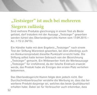 52
„Testsieger“ ist auch bei mehreren
Siegern zulässig
Sind mehrere Produkte gleichrangig in einem Test als Beste
gelistet, darf trotzdem mit der Aussage „Testsieger“ geworben
werden (Urteil des Oberlandesgerichts Hamm vom 17.09.2015 –
Az.: I-15 U 24/15).
Ein Händler hatte mit dem Ergebnis „Testsieger“ nach einem
Test der Stiftung Warentest geworben, bei dem allerdings auch
ein Konkurrenzprodukt dieselbe Punktzahl erreicht hatte. Die
Stiftung selbst hatte keinen Gebrauch von der Bezeichnung
„Testsieger“ gemacht. Ein Mitbewerber hielt die Werbeaussage
„Testsieger“ für irreführend, da der falsche Eindruck erweckt
werde, das Produkt habe als Einziges den ersten Platz verliehen
bekommen.
Das Oberlandesgericht Hamm folgte dem jedoch nicht. Der
Durchschnittsverbraucher verstehe die Werbung so, dass das be-
worbene Produkt dasjenige sei, welches das beste Qualitätsurteil
erhalten habe. Dabei sei für Verbraucher auch erkennbar, dass
 