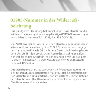 56
01805-Nummer in der Widerrufs-
belehrung
Das Landgericht Hamburg hat entschieden, dass Händler in der
Widerrufsbelehrung eine kostenpflichtige 01805-Nummer ange-
ben dürfen (Urteil vom 3.11.2015, Az. 312 O 21/15).
Die Wettbewerbszentrale hatte einen Händler abgemahnt, der in
seiner Widerrufsbelehrung eine 01805-Servicenummer angege-
ben hatte, obwohl nach Bürgerlichem Gesetzbuch vertragsbezo-
gene Anrufe für den Verbraucher kostenlos anzubieten seien.
Konkret fielen pro Anruf für jede angefangene Minute aus dem
Festnetz 14 Cent und für jede Minute aus dem Mobilfunknetz
maximal 42 Cent an.
Das Gericht entschied jedoch gegen die Wettbewerbszentrale.
Bei der 01805-Servicenummer erhalte nur der Telekommunika-
tionsanbieter die anfallenden Gebühren und zahle diese nicht an
den Händler aus. Der Händler erhalte daher keine zusätzlichen
Gebühren von seinem Kunden.
 