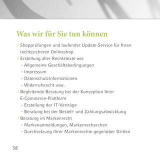 58
Was wir für Sie tun können
/ Shopprüfungen und laufender Update-Service für Ihren
rechtssicheren Onlineshop
/ Erstellung aller Rechtstexte wie
- Allgemeine Geschäftsbedingungen
- Impressum
- Datenschutzinformationen
- Widerrufsrecht usw.
/ Begleitende Beratung bei der Konzeption Ihrer
E-Commerce-Plattform
- Erstellung der IT-Verträge
- Beratung bei der Bestell- und Zahlungsabwicklung
/ Beratung im Markenrecht
- Markenanmeldungen, Markenrecherchen
- Durchsetzung Ihrer Markenrechte gegenüber Dritten
 