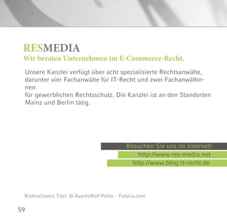59
RESMEDIA
Wir beraten Unternehmen im E-Commerce-Recht.
Bildnachweis Titel: © Avanti/Ralf Poller - Fotolia.com
Unsere Kanzlei verfügt über acht spezialisierte Rechtsanwälte,
darunter vier Fachanwälte für IT-Recht und zwei Fachanwältin-
nen
für gewerblichen Rechtsschutz. Die Kanzlei ist an den Standorten
Mainz und Berlin tätig.
Besuchen Sie uns im Internet!
http://www.res-media.net
http.//www.blog-it-recht.de
 