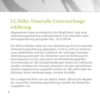 6
Abgemahnte haben grundsätzlich die Möglichkeit, statt einer
Unterlassungserklärung außergerichtlich eine notarielle Unter-
werfungserklärung abzugeben (Az.: 33 O 29/14).
Ein Online-Händler hatte auf eine Abmahnung hin eine notarielle
Unterwerfungserklärung abgegeben, in der er sich zur Unterlas-
sung verpflichtete und sich zusätzlich der sofortigen Zwangsv-
ollstreckung unterwarf. Der Abmahner wies die Erklärung mit
dem Argument zurück, dass damit die Wiederholungsgefahr
nicht beseitigt sei. Bei Zuwiderhandlungen könne erst vollstreckt
werden, nachdem die Urkunde zusammen mit dem gerichtlichen
Androh-ungsbeschluss zugestellt worden sei. Bis dahin habe der
Gläubiger keine Handhabe gegen erneute Verstöße.
Das Landgericht Köln sah das jedoch anders. Bereits die Abgabe
der notariellen Unterlassungserklärung schließe die Wiederhol-
ungsgefahr aus.
LG Köln: Notarielle Unterwerfungs-
erklärung
 