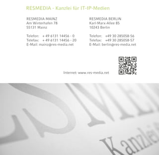 RESMEDIA MAINZ
Am Winterhafen 78
55131 Mainz
Telefon:	 + 49 6131 14456 - 0
Telefax:	 + 49 6131 14456 - 20
E-Mail: mainz@res-media.net
RESMEDIA - Kanzlei für IT-IP-Medien
Internet: www.res-media.net
RESMEDIA BERLIN
Karl-Marx-Allee 85
10243 Berlin
Telefon:	 +49 30 285058-56	
Telefax:	 +49 30 285058-57	
E-Mail: berlin@res-media.net
 