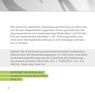 7
Ausgabe 1/15 vom 05.01.2015
Seite 15
INTERNET World Business
Update: Die Entscheidung wurde zwischenzeitlich aufgehoben.
Danach kann die Wiederholungsgefahr im Falle einer notariellen
Unterwerfungserklärung erst mit Zustellung des Androhungs-
beschlusses entfallen (OLG Köln, Urt. v. 10.04.2015 – Az.: 6 U
149/14). Siehe dazu Seite 24.
Die Idee einer notariellen Unterlassungserklärung ist relativ neu
und für den Abgemahnten gegenüber einem gerichtlichen Ver-
fügungsverfahren eine kostengünstige Möglichkeit, sich für den
Fall von wiederholten Verstößen „nur“ Ordnungsmitteln und
nicht einer Vertragsstrafenzahlung an den Gläubiger unterwer-
fen zu müssen.
 