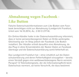 8
Abmahnung wegen Facebook -
Like Button
Falsche Datenschutzinformationen zum Like Button vom Face-
book berechtigen nicht zur Abmahnung (Landgericht Frankfurt,
Urteil vom 16.10.2014, Az.: 2-03 O 27/14).
Ein Online-Händler hatte in der Datenschutzerklärung informiert,
dass er keine personenbezogenen Daten an Dritte weitergebe.
Gleichzeitig war im Shop jedoch der Facebook Like Button
installiert. Der Händler erhielt daraufhin eine Abmahnung, da
das Plug-in ohne Einverständnis der Nutzer Daten an Facebook
übertrage und die Datenschutzerklärung somit fehlerhaft sei.
Das Landgericht Frankfurt hat – ohne inhaltlich auf die Daten-
schutzerklärung und deren Fehlerhaftigkeit einzugehen – bereits
einen Verstoß gegen eine wettbewerbsbezogene Norm verneint.
Paragraf 13 Telemediengesetz, der die Informationspflicht beim
Datenschutz normiert, sei keine Vorschrift, die dazu bestimmt
 