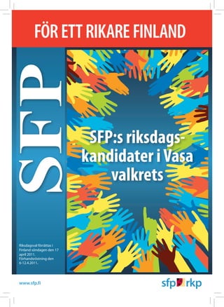 FÖR ETT RIKARE FINLAND
SFP
                                    SFP:s riksdags­
                                   kandidater i Vasa
                                       valkrets


Riksdagsval förrättas i
Finland söndagen den 17
april 2011.
Förhandsröstning den
6-12.4.2011.




www.sfp.fi         www.rikare.fi
 
