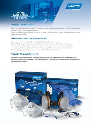 Norton ger bättre säkerhet
Norton, världens ledande varumärke inom slipmaterial, lanserar ett sortiment produkter för personligt skydd som
ger bästa tänkbara säkerhet på arbetsplatsen.
Genom att förstå användarnas behov och krav för en säkrare arbetsmiljö kan vi erbjuda effektiva lösningar för ﬂera
olika användningsområden.


Säkerhet och kvalitet har högsta prioritet
Alla produkter i sortimentet uppfyller de högst ställda EU-direktiven och -reglerna.
Vi tar vårt åtagande gentemot kunder, speciellt beträffande säkerhet och arbetsmiljö, mycket seriöst.
Alla produkter utvecklas och tillverkas enligt högsta säkerhets- och kvalitetsnormer för att säkerställa
användarnas säkerhet och arbetsmiljö. Dessutom tar vi hänsyn till miljön i all verksamhet som bedrivs.
Detta miljövänliga synsätt utgör en av hörnpelarna i Saint-Gobains företagskultur.


Produkter för personligt skydd
Sortimentet omfattar ett sortiment andningsmasker med ﬁlter med olika skyddsnivåer mot kemikalier och
damm samt andningsmasker med och utan utandningsventil. Dessutom ingår skyddsglasögon, skyddshandskar
och overaller i sortimentet.




                                                                                                                     1
 