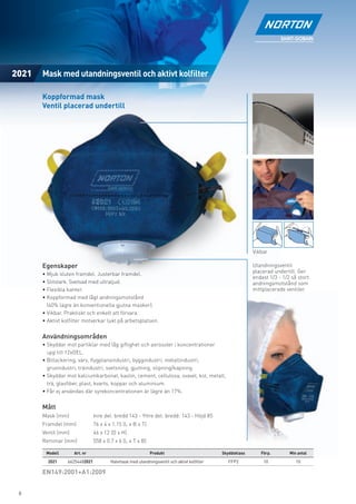 2021   Mask med utandningsventil och aktivt kolﬁlter

       Koppformad mask
       Ventil placerad undertill




                                                                                                         Vikbar

       Egenskaper                                                                                        Utandningsventil
                                                                                                         placerad undertill. Ger
       • Mjuk sluten framdel. Justerbar framdel.
                                                                                                         endast 1/3 - 1/2 så stort
       • Slitstark. Svetsad med ultraljud.                                                               andningsmotstånd som
       • Flexibla kanter.                                                                                mittplacerade ventiler.
       • Koppformad med lågt andningsmotstånd
         (40% lägre än konventionella gjutna masker).
       • Vikbar. Praktiskt och enkelt att förvara.
       • Aktivt kolﬁlter motverkar lukt på arbetsplatsen.


       Användningsområden
       • Skyddar mot partiklar med låg giftighet och aerosoler i koncentrationer
         upp till 12xOEL.
       • Billackering, varv, ﬂygplansindustri, byggindustri, metallindustri,
         gruvindustri, träindustri, svetsning, gjutning, slipning/kapning.
       • Skyddar mot kalciumkarbonat, kaolin, cement, cellulosa, svavel, kol, metall,
         trä, glasﬁber, plast, kvarts, koppar och aluminium.
       • Får ej användas där syrekoncentrationen är lägre än 17%.


       Mått
       Mask (mm)               Inre del: bredd 143 - Yttre del: bredd: 143 - Höjd 85
       Framdel (mm)            76 x 4 x 1.15 (L x B x T)
       Ventil (mm)             46 x 12 (D x H)
       Remmar (mm)             558 x 0.7 x 6 (L x T x B)

        Modell       Art. nr                               Produkt                         Skyddsklass      Förp.        Min antal
         2021    66254482021           Halvmask med utandningsventil och aktivt kolﬁlter      FFP2           10             10

       EN149:2001+A1:2009


 6
 