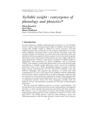 Phonology 14 (1997) 47–82. Printed in the United Kingdom
# 1997 Cambridge University Press




Syllable weight : convergence of
phonology and phonetics*
Ellen Broselow
Su-I Chen
Marie Huﬀman
State University of New York at Stony Brook




1 Introduction
In some languages, syllable weight depends exclusively on vowel length,
while in others, coda consonants add weight to syllables. In this paper we
assume that syllable weight is reﬂected in moraic structure, and that
weight-bearing coda consonants are the exclusive dependents of a mora,
while weightless consonants share a mora with the preceding vowel. We
consider whether the durations of vowels and coda consonants reﬂect the
distinction between a segment which occupies its own mora and a segment
that shares a mora. We examine three patterns of coda weight, reﬂected in
stress assignment : in Hindi, codas always contribute to syllable weight ; in
Malayalam, coda consonants are always weightless ; and in Levantine
Arabic, coda weight is contextually determined, with word-internal codas
contributing to syllable weight following a short vowel, but weightless
following a long vowel. These phonological patterns translate into dif-
ferent moraic representations of CVC and CVVC syllables across the
diﬀerent languages. We examine the durations of vowels and coda
consonants in CV, CVC, CVV and CVVC syllables in Hindi, Malayalam
and Levantine Arabic, and ﬁnd that in all three languages, segments that
we represent as mora-sharing are signiﬁcantly shorter than segments that
we represent as occupying an independent mora. The striking diﬀerences
in durational patterns across the three languages correlate with the
diﬀerent moraic representations proposed on the basis of phonological
patterning.
   Having motivated diﬀerent patterns of moraic representation, and
having shown the correlation between moraic representation and segment
duration, we then consider the grammars associated with these patterns.
We propose a set of constraints on moraic and syllabic structure that
deﬁne four possible patterns for the realisation of input CV, CVV, CVC
and CVVC : the Hindi pattern, with all codas heading a mora ; the
Malayalam pattern, with all codas sharing a vocalic mora ; the Levantine
                                         47
 