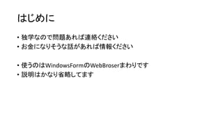 はじめに
• 独学なので問題あれば連絡ください
• お金になりそうな話があれば情報ください
• 使うのはWindowsFormのWebBroserまわりです
• 説明はかなり省略してます
 