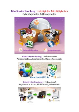 BüroService Kronberg – erledigt div. Bürotätigkeiten
           Schreibarbeiten & Scanarbeiten




           BüroService Kronberg – Ihr Schreibbüro!
     Adresseingabe, Adressrecherche, Datenerfassung etc.




            BüroService Kronberg – Ihr Scanbüro!
      Negative einscannen, APS-Filme digitalisieren etc.
 