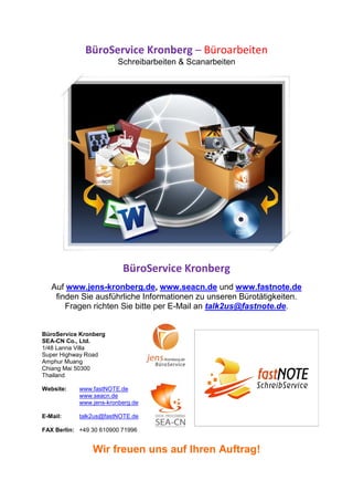BüroService Kronberg – Büroarbeiten
                         Schreibarbeiten & Scanarbeiten




                          BüroService Kronberg
   Auf www.jens-kronberg.de, www.seacn.de und www.fastnote.de
    finden Sie ausführliche Informationen zu unseren Bürotätigkeiten.
       Fragen richten Sie bitte per E-Mail an talk2us@fastnote.de.


BüroService Kronberg
SEA-CN Co., Ltd.
1/48 Lanna Villa
Super Highway Road
Amphur Muang
Chiang Mai 50300
Thailand

Website:    www.fastNOTE.de
            www.seacn.de
            www.jens-kronberg.de

E-Mail:     talk2us@fastNOTE.de

FAX Berlin: +49 30 610900 71996


                Wir freuen uns auf Ihren Auftrag!
 