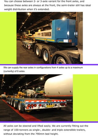 You can choose between 2- or 3-axle variant for the front axles, and
because these axles are always at the front, the semi-trailer still has ideal
weight distribution when it’s extended.
We can supply the rear axles in configurations from 4 axles up to a maximum
(currently) of 8 axles.
All axles can be steered and lifted easily. We are currently fitting out the
range of 100-tonners as single-, double- and triple extendible trailers,
without deviating from the 790mm bed height.
 