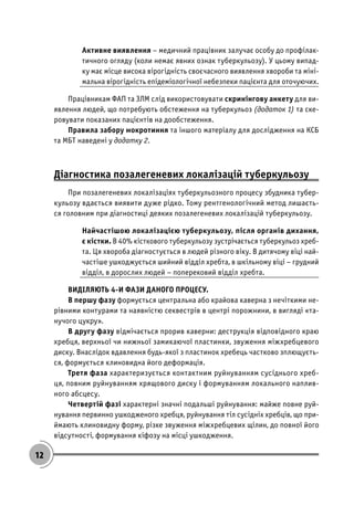 12
Активне виявлення – медичний працівник залучає особу до профілак-
тичного огляду (коли немає явних ознак туберкульозу). У цьому випад-
ку має місце висока вірогідність своєчасного виявлення хвороби та міні-
мальна вірогідність епідеміологічної небезпеки пацієнта для оточуючих.
Працівникам ФАП та ЗЛМ слід використовувати скринінгову анкету для ви-
явлення людей, що потребують обстеження на туберкульоз (додаток 1) та ске-
ровувати показаних пацієнтів на дообстеження.
Правила забору мокротиння та іншого матеріалу для дослідження на КСБ
та МБТ наведені у додатку 2.
Діагностика позалегеневих локалізацій туберкульозу
При позалегеневих локалізаціях туберкульозного процесу збудника тубер-
кульозу вдається виявити дуже рідко. Тому рентгенологічний метод лишаєть-
ся головним при діагностиці деяких позалегеневих локалізацій туберкульозу.
Найчастішою локалізацією туберкульозу, після органів дихання,
є кістки. В 40% кісткового туберкульозу зустрічається туберкульоз хреб-
та. Ця хвороба діагностується в людей різного віку. В дитячому віці най-
частіше ушкоджується шийний відділ хребта, в шкільному віці – грудний
відділ, в дорослих людей – поперековий відділ хребта.
ВИДІЛЯЮТЬ 4-И ФАЗИ ДАНОГО ПРОЦЕСУ.
В першу фазу формується центральна або крайова каверна з нечіткими не-
рівними контурами та наявністю секвестрів в центрі порожнини, в вигляді «та-
нучого цукру».
В другу фазу відмічається прорив каверни: деструкція відповідного краю
хребця, верхньої чи нижньої замикаючої пластинки, звуження міжхребцевого
диску. Внаслідок вдавлення будь-якої з пластинок хребець частково зплющуєть-
ся, формується клиновидна його деформація.
Третя фаза характеризується контактним руйнуванням сусіднього хреб-
ця, повним руйнуванням хрящового диску і формуванням локального наплив-
ного абсцесу.
Четвертій фазі характерні значні подальші руйнування: майже повне руй-
нування первинно ушкодженого хребця, руйнування тіл сусідніх хребців, що при-
ймають клиновидну форму, різке звуження міжхребцевих щілин, до повної його
відсутності, формування кіфозу на місці ушкодження.
 