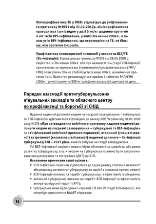 16
Хіміопрофілактика ТБ у ЛЖВ: відповідно до уніфіковано-
го протоколу №1091 від 21.12.2012р. хіміопрофілактика
проводиться ізоніазидом у дозі 5 мг/кг щоденно протягом
6 міс. всім ВІЧ-інфікованим, у яких CD4 менше 200кл., а та-
кож усім ВІЧ-інфікованим, що перехворіли на ТБ, не біль-
ше, ніж протягом 2-х років.
Профілактика пневмоцистної пневмонії у хворих на ВІЛ/ТБ
(Ко-інфекція): Відповідно до протоколу №276 від 28.05.2008 р.
пацієнтам з CD4 менше 200кл. або при наявності 3-4 стадії ВІЛ-інфекції
призначають ко-тримоксазол (триметопрім/сульфаметоксазол (ТМП/
СМК) поки рівень CD4 не стабілізується вище 200кл, щонайменше про-
тягом 3міс. Пацієнтам рекомендується прийом 2 таблеток ТМП/СМК
(160мг триметоприму та 800 мг сульфаметоксазолу) один раз на день.
Порядок взаємодії протитуберкульозних
лікувальних закладів та обласного центру
по профілактиці та боротьбі зі СНІД
Надання медичної допомоги хворим на поєднані захворювання – туберкульоз
та ВІЛ-інфекцію здійснюється відповідно до наказу МОЗ України від 28.05.2008
року №276 «Про затвердження клінічного протоколу надання медичної до-
помоги хворим на поєднані захворювання – туберкульоз та ВІЛ-інфекцію»
та «Уніфікований клінічний протокол первинної, вторинної (спеціалізова-
ної) та третинної (високоспеціалізованої) медичної допомоги – Ко-інфекція
туберкульоз/ВІЛ – 2013 рік», який перебуває на стадії затвердження.
Усі ВІЛ-інфіковані пацієнти повинні бути обстежені на наявність, або ризик
розвитку туберкульозу, а усім хворим на туберкульоз повинно бути запропоно-
вано консультування та тестування (ДКТ) на ВІЛ.
Основними причинами такої оцінки є:
• ВІЛ-інфіковані пацієнти відносяться до групи ризику стосовно наявності
або розвитку активного туберкульозу, як однієї з основних причин смерті;
• ВІЛ-інфекція впливає на перебіг туберкульозу та ефективність лікування;
• активний туберкульоз впливає на перебіг ВІЛ-інфекції та ефективність
антиретровірусної терапії (АРТ);
• туберкульоз може бути одним із проявів ІІІ або IV стадії ВІЛ-інфекції, яка
потребує призначення ВААРТ лікування.
 