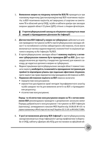 17
1. Виявлення хворих на поєднану патологію ВІЛ/ТБ проводиться при
плановому медичному (диспансерному)нагляді ВІЛ-позитивних пацієн-
тів, та ВІЛ-позитивних пацієнтів, які звернулись зі скаргами чи симпто-
мами ТБ в обласний центр СНІД, та/або в кабінети довіри при закладах
охорони здоров’я області ІІ рівня (ЦРЛ) спільно з лікарем-фтизіатром.
! У протитуберкульозний заклад на лікування скеровується лише
хворий з підтвердженим діагнозом Ко-інфекції!
2. Діагностика ВІЛ-інфекції у хворих на туберкульоз здійснюється шля-
хом проведення тестування на ВІЛ в протитуберкульозних закладах об-
ласті та поглибленого клініко лабораторного обстеження, після якого
визначається тактика надання медичної, психологічної та соціальної до-
помоги хворому на Ко-інфекцію ТБ/ВІЛ.
3. В протитуберкульозних закладах області кожному пацієнту з актив-
ним туберкульозом повинно бути проведене ДКТ на ВІЛ. Дана про-
цедура включена до переліку стандартних (рутинних) для кожного за-
кладу, де надається допомога хворим на туберкульоз.
4. Медичні працівники протитуберкульозних закладів області повинні пояс-
нити пацієнту необхідність та важливість проходження тестування для
прийняття відповідних рішень про подальше ефективне лікування,
проте пацієнт має право відмовитися від проходження обстеження на ВІЛ.
5. Первинне обстеження пацієнта на ВІЛ повинно включати:
• передтестове консультування;
• серологічне дослідження крові методом імуноферментного аналізу
та/або швидких тестів для виявлення антитіл на ВІЛ з підтверджен-
ням результату;
• післятестове консультування;
Перед- та післятестове консультування хворих на ТБ з метою вияв-
лення ВІЛ рекомендовано проводити з дотриманням загальних вимог
Порядку добровільного консультування і тестування на ВІЛ-інфекцію
(протоколу), затвердженого наказом МОЗ України від 19.08.05 № 415 та
зареєстрованому в Міністерстві юстиції України 22.11.05 за №1404/11684.
6. У разі встановлення діагнозу ВІЛ-інфекції в протитуберкульозному
закладі викликається лікар-інфекціоніст центру профілактики та бороть-
би зі СНІД, кабінету «Довіри» або КІЗу для постановки на офіційний об-
 