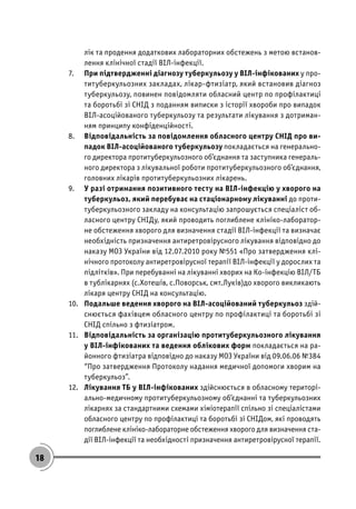18
лік та продення додаткових лабораторних обстежень з метою встанов-
лення клінічної стадії ВІЛ-інфекції.
7. При підтвердженні діагнозу туберкульозу у ВІЛ-інфікованих у про-
титуберкульозних закладах, лікар-фтизіатр, який встановив діагноз
туберкульозу, повинен повідомляти обласний центр по профілактиці
та боротьбі зі СНІД з поданням виписки з історії хвороби про випадок
ВІЛ-асоційованого туберкульозу та результати лікування з дотриман-
ням принципу конфіденційності.
8. Відповідальність за повідомлення обласного центру СНІД про ви-
падок ВІЛ-асоційованого туберкульозу покладається на генерально-
го директора протитуберкульозного об’єднання та заступника генераль-
ного директора з лікувальної роботи протитуберкульозного об’єднання,
головних лікарів протитуберкульозних лікарень.
9. У разі отримання позитивного тесту на ВІЛ-інфекцію у хворого на
туберкульоз, який перебуває на стаціонарному лікуванні до проти-
туберкульозного закладу на консультацію запрошується спеціаліст об-
ласного центру СНІДу, який проводить поглиблене клініко-лаборатор-
не обстеження хворого для визначення стадії ВІЛ-інфекції та визначає
необхідність призначення антиретровірусного лікування відповідно до
наказу МОЗ України від 12.07.2010 року №551 «Про затвердження клі-
нічного протоколу антиретровірусної терапії ВІЛ-інфекції у дорослих та
підлітків». При перебуванні на лікуванні хворих на Ко-інфекцію ВІЛ/ТБ
в тублікарнях (с.Хотешів, с.Поворськ, смт.Луків)до хворого викликають
лікаря центру СНІД на консультацію.
10. Подальше ведення хворого на ВІЛ-асоційований туберкульоз здій-
снюється фахівцем обласного центру по профілактиці та боротьбі зі
СНІД спільно з фтизіатром.
11. Відповідальність за організацію протитуберкульозного лікування
у ВІЛ-інфікованих та ведення облікових форм покладається на ра-
йонного фтизіатра відповідно до наказу МОЗ України від 09.06.06 №384
“Про затвердження Протоколу надання медичної допомоги хворим на
туберкульоз”.
12. Лікування ТБ у ВІЛ-інфікованих здійснюється в обласному територі-
ально-медичному протитуберкульозному об’єднанні та туберкульозних
лікарнях за стандартними схемами хіміотерапії спільно зі спеціалістами
обласного центру по профілактиці та боротьбі зі СНІДом, які проводять
поглиблене клініко-лабораторне обстеження хворого для визначення ста-
дії ВІЛ-інфекції та необхідності призначення антиретровірусної терапії.
 