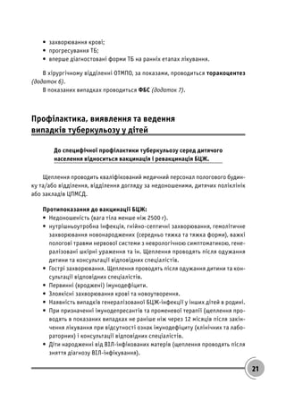 21
• захворювання крові;
• прогресування ТБ;
• вперше діагностовані форми ТБ на ранніх етапах лікування.
В хірургічному відділенні ОТМПО, за показами, проводиться торакоцентез
(додаток 6).
В показаних випадках проводиться ФБС (додаток 7).
Профілактика, виявлення та ведення
випадків туберкульозу у дітей
До специфічної профілактики туберкульозу серед дитячого
населення відноситься вакцинація і ревакцинація БЦЖ.
Щеплення проводить кваліфікований медичний персонал пологового будин-
ку та/або відділення, відділення догляду за недоношеними, дитячих поліклінік
або закладів ЦПМСД.
Протипоказання до вакцинації БЦЖ:
• Недоношеність (вага тіла менше ніж 2500 г).
• нутрішньоутробна інфекція, гнійно-септичні захворювання, гемолітичне
захворювання новонароджених (середньо тяжка та тяжка форми), важкі
пологові травми нервової системи з неврологічною симптоматикою, гене-
ралізовані шкірні ураження та ін. Щеплення проводять після одужання
дитини та консультації відповідних спеціалістів.
• Гострі захворювання. Щеплення проводять після одужання дитини та кон-
сультації відповідних спеціалістів.
• Первинні (вроджені) імунодефіцити.
• Злоякісні захворювання крові та новоутворення.
• Наявність випадків генералізованої БЦЖ-інфекції у інших дітей в родині.
• При призначенні імунодепресантів та променевої терапії (щеплення про-
водять в показаних випадках не раніше ніж через 12 місяців після закін-
чення лікування при відсутності ознак імунодефіциту (клінічних та лабо-
раторних) і консультації відповідних спеціалістів.
• Діти народженні від ВІЛ-інфікованих матерів (щеплення проводять після
зняття діагнозу ВІЛ-інфікування).
 