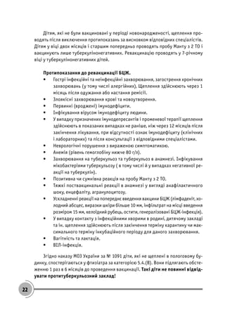 22
Дітям, які не були вакциновані у періоді новонародженості, щеплення про-
водять після виключення протипоказань за висновком відповідних спеціалістів.
Дітям у віці двох місяців і старшим попередньо проводять пробу Манту з 2 ТО і
вакцинують лише туберкулінонегативних. Ревакцинацію проводять у 7-річному
віці у туберкулінонегативних дітей.
Протипоказання до ревакцинації БЦЖ.
• Гострі інфекційні та неінфекційні захворювання, загострення хронічних
захворювань (у тому числі алергійних), Щеплення здійснюють через 1
місяць після одужання або настання ремісії.
• Злоякісні захворювання крові та новоутворення.
• Первинні (вроджені) імунодефіцити.
• Інфікування вірусом імунодефіциту людини.
• У випадку призначених імунодепресантів і променевої терапії щеплення
здійснюють в показаних випадках не раніше, ніж через 12 місяців після
закінчення лікування, при відсутності ознак імунодефіциту (клінічних
і лабораторних) та після консультації з відповідними спеціалістами.
• Неврологічні порушення з вираженою симптоматикою.
• Анемія (рівень гемоглобіну нижче 80 г/л).
• Захворювання на туберкульоз та туберкульоз в анамнезі. Інфікування
мікобактеріями туберкульозу ( в тому числі й у випадках негативної ре-
акції на туберкулін).
• Позитивна чи сумнівна реакція на пробу Манту з 2 ТО.
• Тяжкі поствакцинальні реакції в анамнезі у вигляді анафілактичного
шоку, енцефаліту, агранулоцитозу.
• Ускладненні реакції на попереднє введення вакцини БЦЖ (лімфаденіт, хо-
лодний абсцес, виразки шкіри більше 10 мм, інфільтрат на місці введення
розміром 15 мм, келоїдний рубець, остити, генералізовані БЦЖ-інфекція).
• У випадку контакту з інфекційними хворими в родині, дитячому закладі
та ін. щеплення здійснюють після закінчення терміну карантину чи мак-
симального терміну інкубаційного періоду для даного захворювання.
• Вагітність та лактація.
• ВІЛ-інфекція.
Згідно наказу МОЗ України за № 1091 діти, які не щеплені в пологовому бу-
динку, спостерігаються у фтизіатра за категорією 5.4.(В). Вони підлягають обсте-
женню 1 раз в 6 місяців до проведення вакцинації. Такі діти не повинні відвід-
увати протитуберкульозний заклад!
 