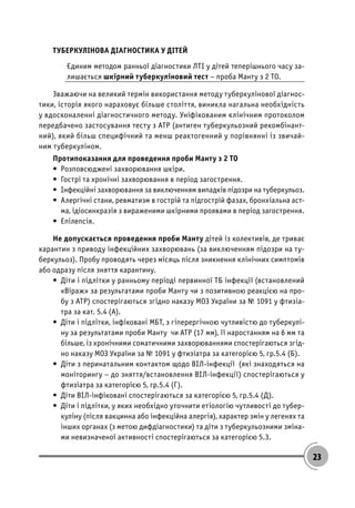 23
ТУБЕРКУЛІНОВА ДІАГНОСТИКА У ДІТЕЙ
Єдиним методом ранньої діагностики ЛТІ у дітей теперішнього часу за-
лишається шкірний туберкуліновий тест – проба Манту з 2 ТО.
Зважаючи на великий термін використання методу туберкулінової діагнос-
тики, історія якого нараховує більше століття, виникла нагальна необхідність
у вдосконаленні діагностичного методу. Уніфікованим клінічним протоколом
передбачено застосування тесту з АТР (антиген туберкульозний рекомбінант-
ний), який більш специфічний та менш реактогенний у порівнянні із звичай-
ним туберкуліном.
Протипоказання для проведення проби Манту з 2 ТО
• Розповсюджені захворювання шкіри.
• Гострі та хронічні захворювання в період загострення.
• Інфекційні захворювання за виключенням випадків підозри на туберкульоз.
• Алергічні стани, ревматизм в гострій та підгострій фазах, бронхіальна аст-
ма, ідіосинкразія з вираженими шкірними проявами в період загострення.
• Епілепсія.
Не допускається проведення проби Манту дітей із колективів, де триває
карантин з приводу інфекційних захворювань (за виключенням підозри на ту-
беркульоз). Пробу проводять через місяць після зникнення клінічних симптомів
або одразу після зняття карантину.
• Діти і підлітки у ранньому періоді первинної ТБ інфекції (встановлений
«Віраж» за результатами проби Манту чи з позитивною реакцією на про-
бу з АТР) спостерігаються згідно наказу МОЗ України за № 1091 у фтизіа-
тра за кат. 5.4 (А).
• Діти і підлітки, інфіковані МБТ, з гіперергічною чутливістю до туберкулі-
ну за результатами проби Манту чи АТР (17 мм), її наростанням на 6 мм та
більше, із хронічними соматичними захворюваннями спостерігаються згід-
но наказу МОЗ України за № 1091 у фтизіатра за категорією 5, гр.5.4 (Б).
• Діти з перинатальним контактом щодо ВІЛ-інфекції (які знаходяться на
моніторингу – до зняття/встановлення ВІЛ-інфекції) спостерігаються у
фтизіатра за категорією 5, гр.5.4 (Г).
• Діти ВІЛ-інфіковані спостерігаються за категорією 5, гр.5.4 (Д).
• Діти і підлітки, у яких необхідно уточнити етіологію чутливості до тубер-
куліну (після вакцинна або інфекційна алергія), характер змін у легенях та
інших органах (з метою дифдіагностики) та діти з туберкульозними зміна-
ми невизначеної активності спостерігаються за категорією 5.3.
 