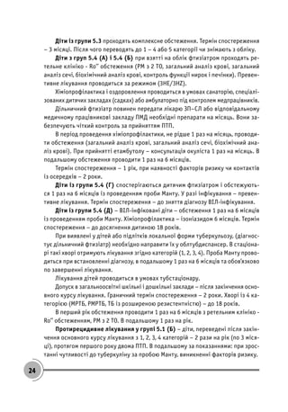 24
Діти із групи 5.3 проходять комплексне обстеження. Термін спостереження
– 3 місяці. Після чого переводять до 1 – 4 або 5 категорії чи знімають з обліку.
Діти з груп 5.4 (А) і 5.4 (Б) при взятті на облік фтизіатром проходять ре-
тельне клініко - Ro’’ обстеження (РМ з 2 ТО, загальний аналіз крові, загальний
аналіз сечі, біохімічний аналіз крові, контроль функції нирок і печінки). Превен-
тивне лікування проводиться за режимом (3НЕ/3HZ).
Хіміопрофілактика і оздоровлення проводиться в умовах санаторію, спеціалі-
зованих дитячих закладах (садках) або амбулаторно під контролем медпрацівників.
Дільничний фтизіатр повинен передати лікарю ЗП–СЛ або відповідальному
медичному працівникові закладу ПМД необхідні препарати на місяць. Вони за-
безпечують чіткий контроль за прийняттям ПТП.
В період проведення хіміопрофілактики, не рідше 1 раз на місяць, проводи-
ти обстеження (загальний аналіз крові, загальний аналіз сечі, біохімічний ана-
ліз крові). При прийнятті етамбутолу – консультація окуліста 1 раз на місяць. В
подальшому обстеження проводити 1 раз на 6 місяців.
Термін спостереження – 1 рік, при наявності факторів ризику чи контактів
із осередків – 2 роки.
Діти із групи 5.4 (Г) спостерігаються дитячим фтизіатром і обстежують-
ся 1 раз на 6 місяців із проведенням проби Манту. У разі інфікування – превен-
тивне лікування. Термін спостереження – до зняття діагнозу ВІЛ-інфікування.
Діти із групи 5.4 (Д) – ВІЛ-інфіковані діти – обстеження 1 раз на 6 місяців
із проведенням проби Манту. Хіміопрофілактика – ізоніазидом 6 місяців. Термін
спостереження – до досягнення дитиною 18 років.
При виявлені у дітей або підлітків локальної форми туберкульозу, (діагнос-
тує дільничний фтизіатр) необхідно направити їх у облтубдиспансер. В стаціона-
рі такі хворі отримують лікування згідно категорій (1, 2, 3, 4). Проба Манту прово-
диться при встановленні діагнозу, в подальшому 1 раз на 6 місяців та обов’язково
по завершенні лікування.
Лікування дітей проводиться в умовах тубстаціонару.
Допуск в загальноосвітні шкільні і дошкільні заклади – після закінчення осно-
вного курсу лікування. Граничний термін спостереження – 2 роки. Хворі із 4 ка-
тегорією (МРТБ, РМРТБ, ТБ із розширеною резистентністю) – до 18 років.
В перший рік обстеження проводити 1 раз на 6 місяців з ретельним клініко -
Ro’’ обстеженням, РМ з 2 ТО. В подальшому 1 раз на рік.
Протирецидивне лікування у групі 5.1 (Б) – діти, переведені після закін-
чення основного курсу лікування з 1, 2, 3, 4 категорій – 2 рази на рік (по 3 міся-
ці), протягом першого року двома ПТП. В подальшому за показаннями: при зрос-
танні чутливості до туберкуліну за пробою Манту, виникненні факторів ризику.
 