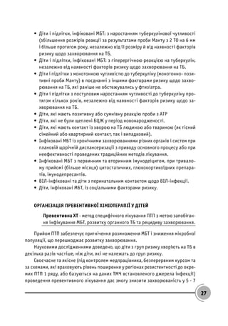 27
• Діти і підлітки, інфіковані МБТ: з наростанням туберкулінової чутливості
(збільшення розмірів реакції за результатами проби Манту з 2 ТО на 6 мм
і більше протягом року, незалежно від її розміру й від наявності факторів
ризику щодо захворювання на ТБ.
• Діти і підлітки, інфіковані МБТ: з гіперергічною реакцією на туберкулін,
незалежно від наявності факторів ризику щодо захворювання на ТБ.
• Діти і підлітки з монотонною чутливістю до туберкуліну (монотонно- пози-
тивні проби Манту) в поєднанні з іншими факторами ризику щодо захво-
рювання на ТБ, які раніше не обстежувались у фтизіатра.
• Діти і підлітки з поступовим наростанням чутливості до туберкуліну про-
тягом кількох років, незалежно від наявності факторів ризику щодо за-
хворювання на ТБ.
• Діти, які мають позитивну або сумнівну реакцію проби з АТР
• Діти, які не були щеплені БЦЖ у період новонародженості.
• Діти, які мають контакт із хворою на ТБ людиною або твариною (як тісний
сімейний або квартирний контакт, так і випадковий).
• Інфіковані МБТ із хронічними захворюваннями різних органів і систем при
плановій щорічній диспансеризації з приводу основного процесу або при
неефективності проведених традиційних методів лікування.
• Інфіковані МБТ з первинним та вторинним імунодеіцитом, при тривало-
му прийомі (більше місяця) цитостатичних, глюкокортикоїдних препара-
тів, імунодепресантів.
• ВІЛ-інфіковані та діти з перинатальним контактом щодо ВІЛ-інфекції.
• Діти, інфіковані МБТ, із соціальними факторами ризику.
ОРГАНІЗАЦІЯ ПРЕВЕНТИВНОЇ ХІМІОТЕРАПІЇ У ДІТЕЙ
Превентивна ХТ - метод специфічного лікування ПТП з метою запобіган-
ня інфікування МБТ, розвитку органного ТБ та рецидиву захворювання.
Прийом ПТП забезпечує пригнічення розмноження МБТ і зниження мікробної
популяції, що перешкоджає розвитку захворювання.
Науковими дослідженнями доведено, що діти з груп ризику хворіють на ТБ в
декілька разів частіше, ніж діти, які не належать до груп ризику.
Своєчасне та якісне (під контролем медпрацівника, безперервним курсом та
за схемами, які враховують рівень поширення у регіонах резистентності до окре-
мих ПТП 1 ряду, або базуються на даних ТМЧ встановленого джерела інфекції)
проведення превентивного лікування дає змогу знизити захворюваність у 5 - 7
 