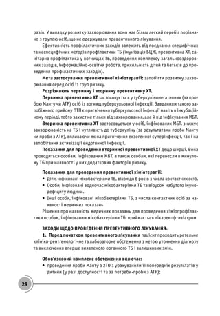 28
разів. У випадку розвитку захворювання воно має більш легкий перебіг порівня-
но з групою осіб, що не одержували превентивного лікування.
Ефективність профілактичних заходів залежить від поєднання специфічних
та неспецифічних методів профілактики ТБ (імунізація БЦЖ, превентивна ХТ, са-
нітарна профілактика у вогнищах ТБ, проведення комплексу загальнооздоров-
чих заходів, інформаційно-освітня робота, прихильність дітей та батьків до про-
ведення профілактичних заходів).
Мета застосування превентивної хіміотерапії: запобігти розвитку захво-
рювання серед осіб із груп ризику.
Розрізняють первинну і вторинну превентивну ХТ.
Первинна превентивна ХТ застосовується у туберкулінонегативних (за про-
бою Манту чи АТР) осіб із вогнищ туберкульозної інфекції. Завданням такого за-
побіжного прийому ПТП є пригнічення туберкульозної інфекції навіть в інкубацій-
ному періоді, тобто захист не тільки від захворювання, але й від інфікування МБТ.
Вторинна превентивна ХТ застосовується у осіб, інфікованих МБТ, знижує
захворюваність на ТБ і чутливість до туберкуліну (за результатами проби Манту
чи проби з АТР), впливаючи як на пригнічення екзогенної суперінфекції, так і на
запобігання активізації ендогенної інфекції.
Показання для проведення вторинної превентивної ХТ дещо ширші. Вона
проводиться особам, інфікованим МБТ, а також особам, які перенесли в минуло-
му ТБ при наявності у них додаткових факторів ризику.
Показання для проведення превентивної хіміотерапії:
• Діти, інфіковані мікобактеріями ТБ, віком до 6 років з числа контактних осіб.
• Особи, інфіковані водночас мікобактеріями ТБ та вірусом набутого імуно-
дефіциту людини.
• Інші особи, інфіковані мікобактеріями ТБ, з числа контактних осіб за на-
явності медичних показань.
Рішення про наявність медичних показань для проведення хіміопрофілак-
тики особам, інфікованим мікобактеріями ТБ, приймається лікарем-фтизіатром.
ЗАХОДИ ЩОДО ПРОВЕДЕННЯ ПРЕВЕНТИВНОГО ЛІКУВАННЯ:
1. Перед початком превентивного лікування пацієнт проходить ретельне
клініко-рентгенологічне та лабораторне обстеження з метою уточнення діагнозу
та виключення вперше виявленого органного ТБ і залишкових змін.
Обов’язковий комплекс обстеження включає:
• проведення проби Манту з 2ТО з урахуванням її попередніх результатів у
дитини (у разі доступності та за потреби-проби з АТР);
 